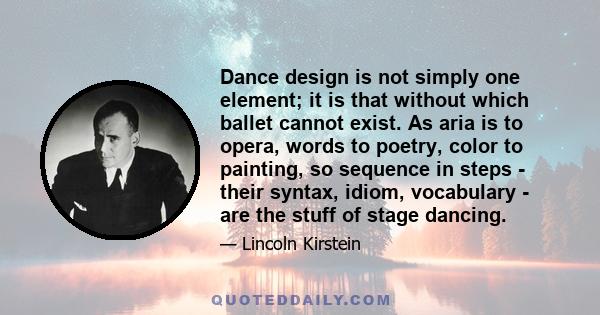 Dance design is not simply one element; it is that without which ballet cannot exist. As aria is to opera, words to poetry, color to painting, so sequence in steps - their syntax, idiom, vocabulary - are the stuff of