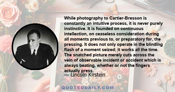 While photography to Cartier-Bresson is constantly an intuitive process, it is never purely instinctive. It is founded on continuous intellection, on ceaseless consideration during all moments previous to, or