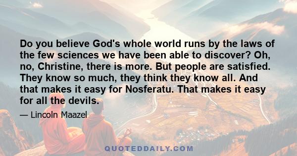 Do you believe God's whole world runs by the laws of the few sciences we have been able to discover? Oh, no, Christine, there is more. But people are satisfied. They know so much, they think they know all. And that