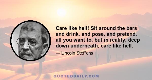 Care like hell! Sit around the bars and drink, and pose, and pretend, all you want to, but in reality, deep down underneath, care like hell.