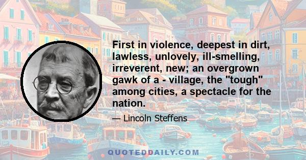 First in violence, deepest in dirt, lawless, unlovely, ill-smelling, irreverent, new; an overgrown gawk of a - village, the tough among cities, a spectacle for the nation.