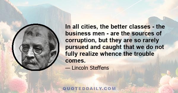 In all cities, the better classes - the business men - are the sources of corruption, but they are so rarely pursued and caught that we do not fully realize whence the trouble comes.