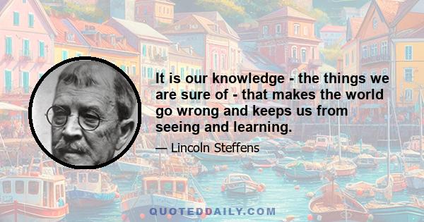 It is our knowledge - the things we are sure of - that makes the world go wrong and keeps us from seeing and learning.