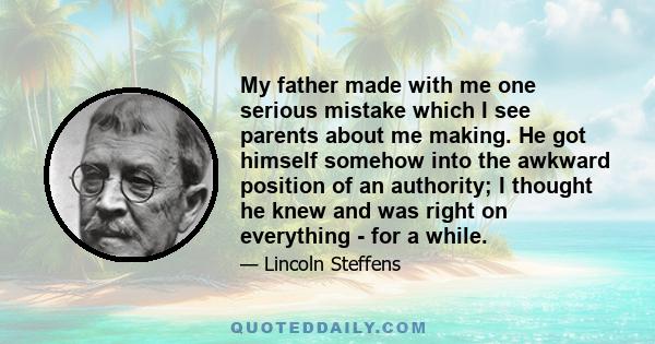 My father made with me one serious mistake which I see parents about me making. He got himself somehow into the awkward position of an authority; I thought he knew and was right on everything - for a while.