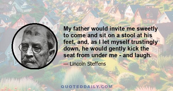 My father would invite me sweetly to come and sit on a stool at his feet, and, as I let myself trustingly down, he would gently kick the seat from under me - and laugh.