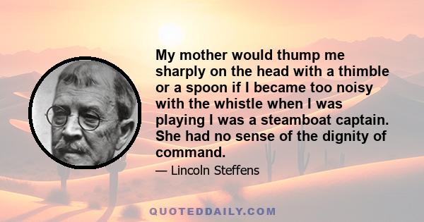 My mother would thump me sharply on the head with a thimble or a spoon if I became too noisy with the whistle when I was playing I was a steamboat captain. She had no sense of the dignity of command.