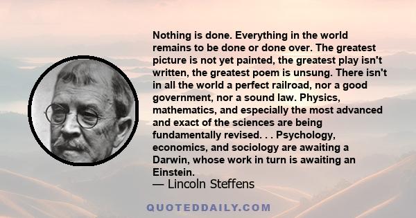 Nothing is done. Everything in the world remains to be done or done over. The greatest picture is not yet painted, the greatest play isn't written, the greatest poem is unsung. There isn't in all the world a perfect