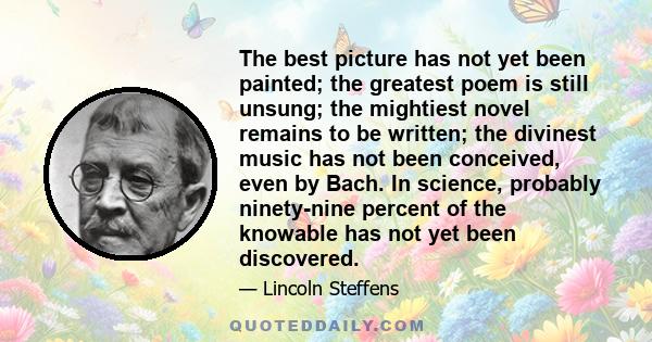 The best picture has not yet been painted; the greatest poem is still unsung; the mightiest novel remains to be written; the divinest music has not been conceived, even by Bach. In science, probably ninety-nine percent