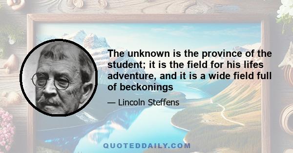 The unknown is the province of the student; it is the field for his lifes adventure, and it is a wide field full of beckonings