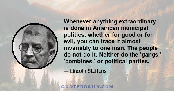 Whenever anything extraordinary is done in American municipal politics, whether for good or for evil, you can trace it almost invariably to one man. The people do not do it. Neither do the 'gangs,' 'combines,' or