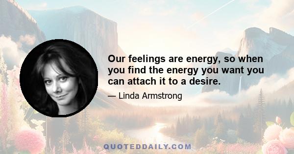 Our feelings are energy, so when you find the energy you want you can attach it to a desire.