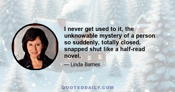 I never get used to it, the unknowable mystery of a person so suddenly, totally closed, snapped shut like a half-read novel.