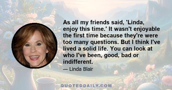 As all my friends said, 'Linda, enjoy this time.' It wasn't enjoyable the first time because they're were too many questions. But I think I've lived a solid life. You can look at who I've been, good, bad or indifferent.