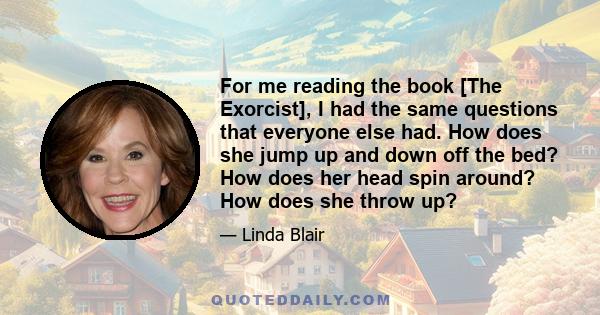 For me reading the book [The Exorcist], I had the same questions that everyone else had. How does she jump up and down off the bed? How does her head spin around? How does she throw up?