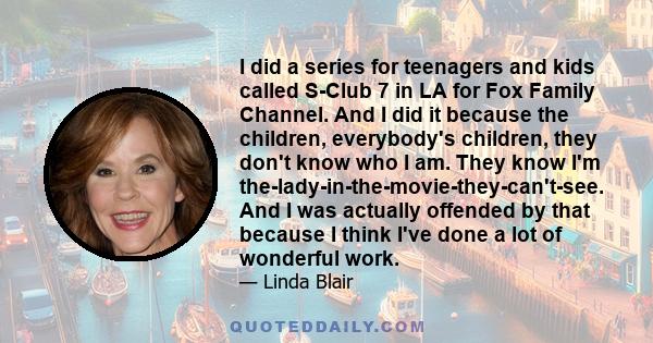 I did a series for teenagers and kids called S-Club 7 in LA for Fox Family Channel. And I did it because the children, everybody's children, they don't know who I am. They know I'm the-lady-in-the-movie-they-can't-see.