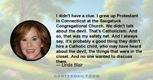 I didn't have a clue. I grew up Protestant in Connecticut at the Saugatuck Congregational Church. We didn't talk about the devil. That's Catholicism. And so, that was my safety net. And I always say, it's probably a