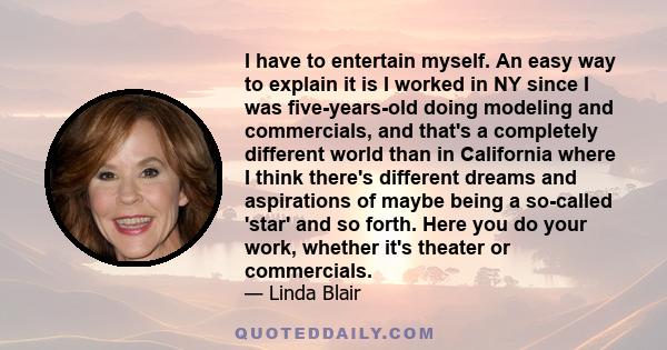 I have to entertain myself. An easy way to explain it is I worked in NY since I was five-years-old doing modeling and commercials, and that's a completely different world than in California where I think there's