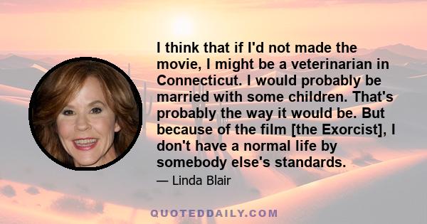 I think that if I'd not made the movie, I might be a veterinarian in Connecticut. I would probably be married with some children. That's probably the way it would be. But because of the film [the Exorcist], I don't have 