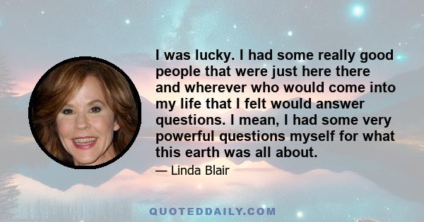 I was lucky. I had some really good people that were just here there and wherever who would come into my life that I felt would answer questions. I mean, I had some very powerful questions myself for what this earth was 