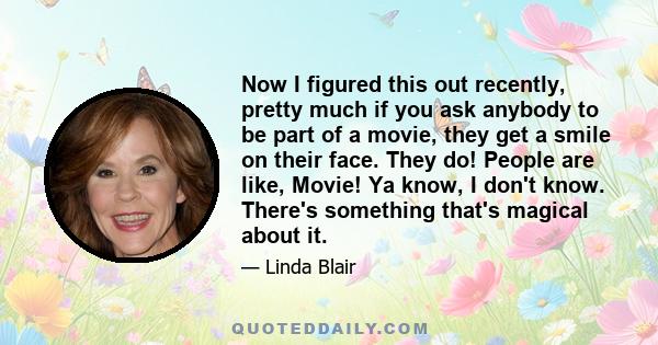 Now I figured this out recently, pretty much if you ask anybody to be part of a movie, they get a smile on their face. They do! People are like, Movie! Ya know, I don't know. There's something that's magical about it.