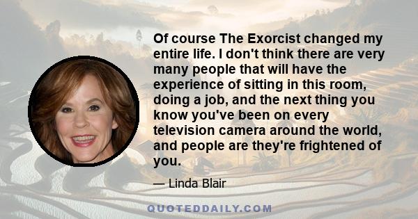 Of course The Exorcist changed my entire life. I don't think there are very many people that will have the experience of sitting in this room, doing a job, and the next thing you know you've been on every television