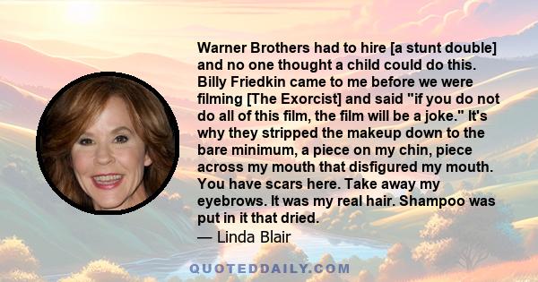 Warner Brothers had to hire [a stunt double] and no one thought a child could do this. Billy Friedkin came to me before we were filming [The Exorcist] and said if you do not do all of this film, the film will be a joke. 