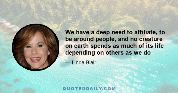 We have a deep need to affiliate, to be around people, and no creature on earth spends as much of its life depending on others as we do