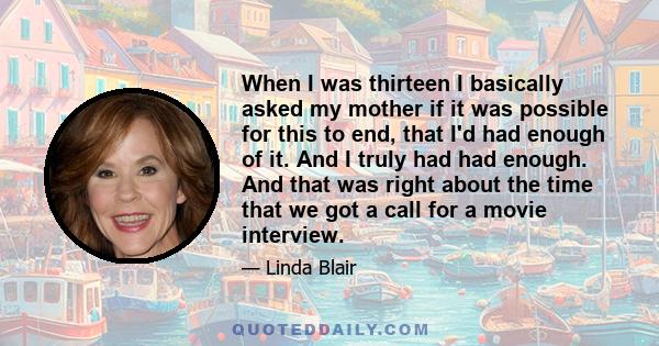 When I was thirteen I basically asked my mother if it was possible for this to end, that I'd had enough of it. And I truly had had enough. And that was right about the time that we got a call for a movie interview.