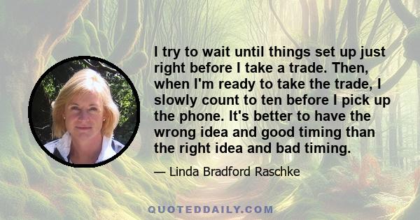 I try to wait until things set up just right before I take a trade. Then, when I'm ready to take the trade, I slowly count to ten before I pick up the phone. It's better to have the wrong idea and good timing than the