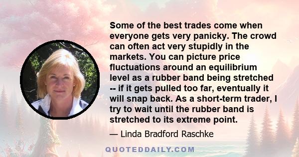 Some of the best trades come when everyone gets very panicky. The crowd can often act very stupidly in the markets. You can picture price fluctuations around an equilibrium level as a rubber band being stretched -- if