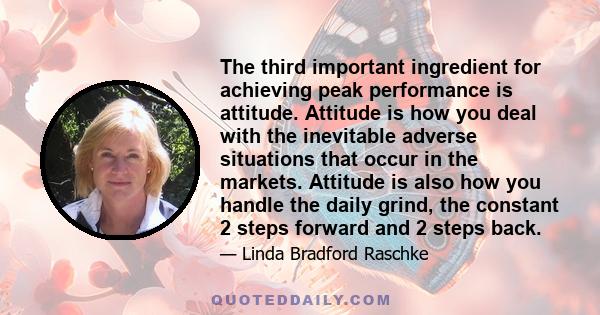 The third important ingredient for achieving peak performance is attitude. Attitude is how you deal with the inevitable adverse situations that occur in the markets. Attitude is also how you handle the daily grind, the