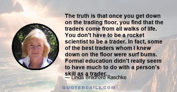 The truth is that once you get down on the trading floor, you find that the traders come from all walks of life. You don't have to be a rocket scientist to be a trader. In fact, some of the best traders whom I knew down 