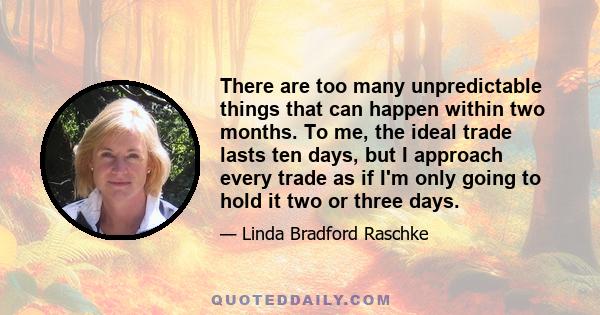 There are too many unpredictable things that can happen within two months. To me, the ideal trade lasts ten days, but I approach every trade as if I'm only going to hold it two or three days.