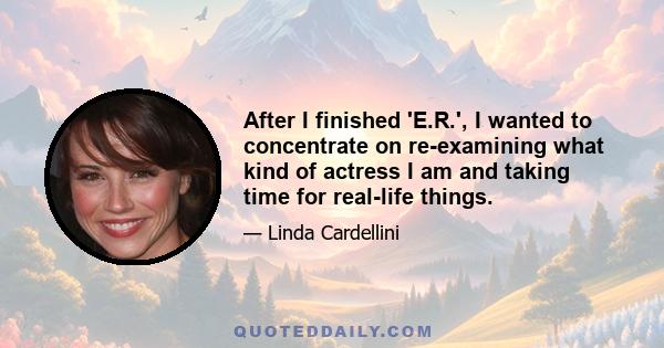 After I finished 'E.R.', I wanted to concentrate on re-examining what kind of actress I am and taking time for real-life things.