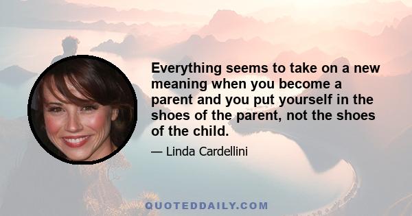 Everything seems to take on a new meaning when you become a parent and you put yourself in the shoes of the parent, not the shoes of the child.