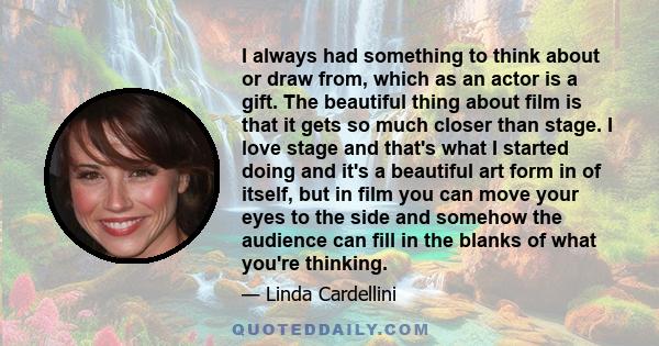 I always had something to think about or draw from, which as an actor is a gift. The beautiful thing about film is that it gets so much closer than stage. I love stage and that's what I started doing and it's a