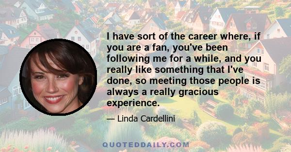 I have sort of the career where, if you are a fan, you've been following me for a while, and you really like something that I've done, so meeting those people is always a really gracious experience.