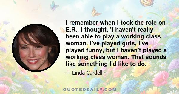 I remember when I took the role on E.R., I thought, 'I haven't really been able to play a working class woman. I've played girls, I've played funny, but I haven't played a working class woman. That sounds like something 