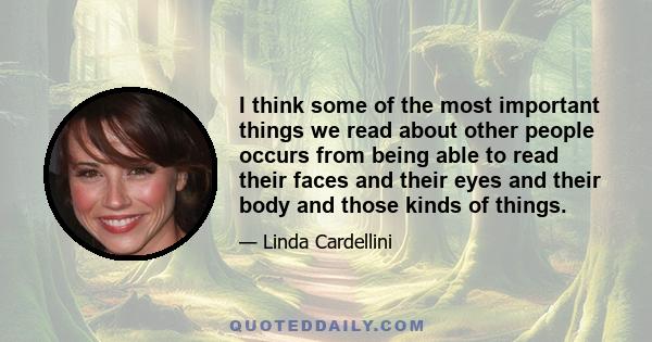 I think some of the most important things we read about other people occurs from being able to read their faces and their eyes and their body and those kinds of things.