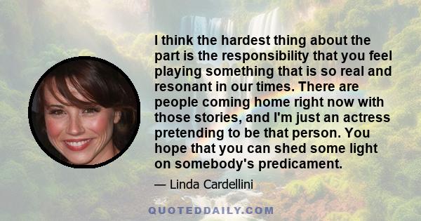 I think the hardest thing about the part is the responsibility that you feel playing something that is so real and resonant in our times. There are people coming home right now with those stories, and I'm just an