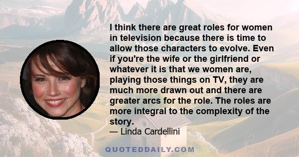 I think there are great roles for women in television because there is time to allow those characters to evolve. Even if you're the wife or the girlfriend or whatever it is that we women are, playing those things on TV, 