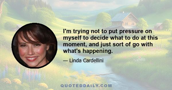 I'm trying not to put pressure on myself to decide what to do at this moment, and just sort of go with what's happening.