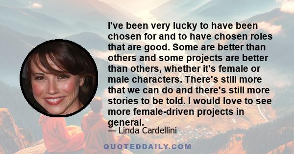 I've been very lucky to have been chosen for and to have chosen roles that are good. Some are better than others and some projects are better than others, whether it's female or male characters. There's still more that