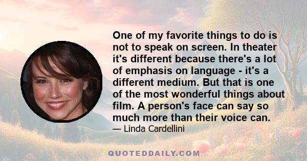 One of my favorite things to do is not to speak on screen. In theater it's different because there's a lot of emphasis on language - it's a different medium. But that is one of the most wonderful things about film. A