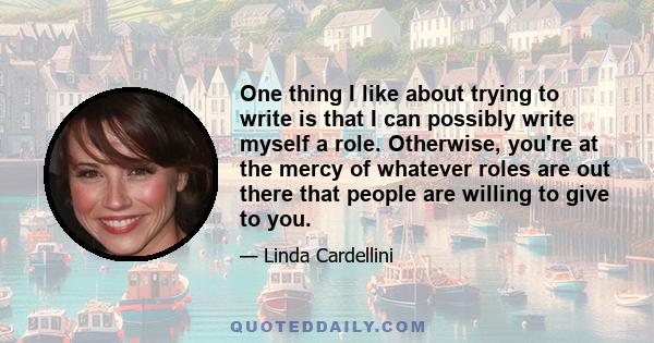 One thing I like about trying to write is that I can possibly write myself a role. Otherwise, you're at the mercy of whatever roles are out there that people are willing to give to you.