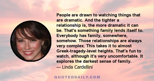 People are drawn to watching things that are dramatic. And the tighter a relationship is, the more dramatic it can be. That's something family lends itself to. Everybody has family, somewhere, somehow. Those