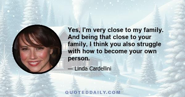 Yes, I'm very close to my family. And being that close to your family, I think you also struggle with how to become your own person.