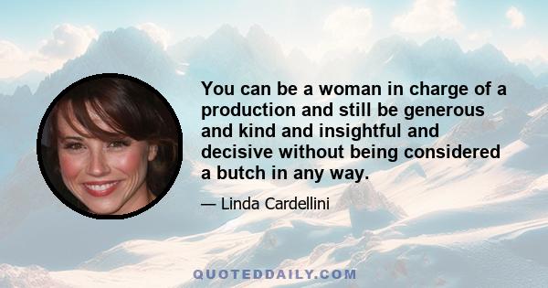 You can be a woman in charge of a production and still be generous and kind and insightful and decisive without being considered a butch in any way.