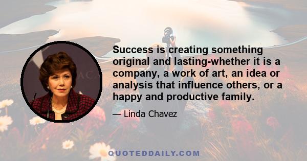 Success is creating something original and lasting-whether it is a company, a work of art, an idea or analysis that influence others, or a happy and productive family.