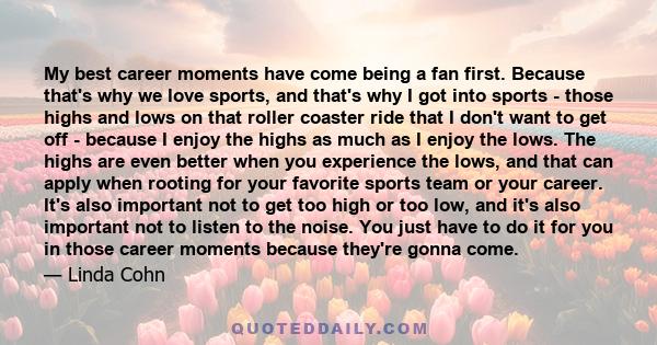 My best career moments have come being a fan first. Because that's why we love sports, and that's why I got into sports - those highs and lows on that roller coaster ride that I don't want to get off - because I enjoy